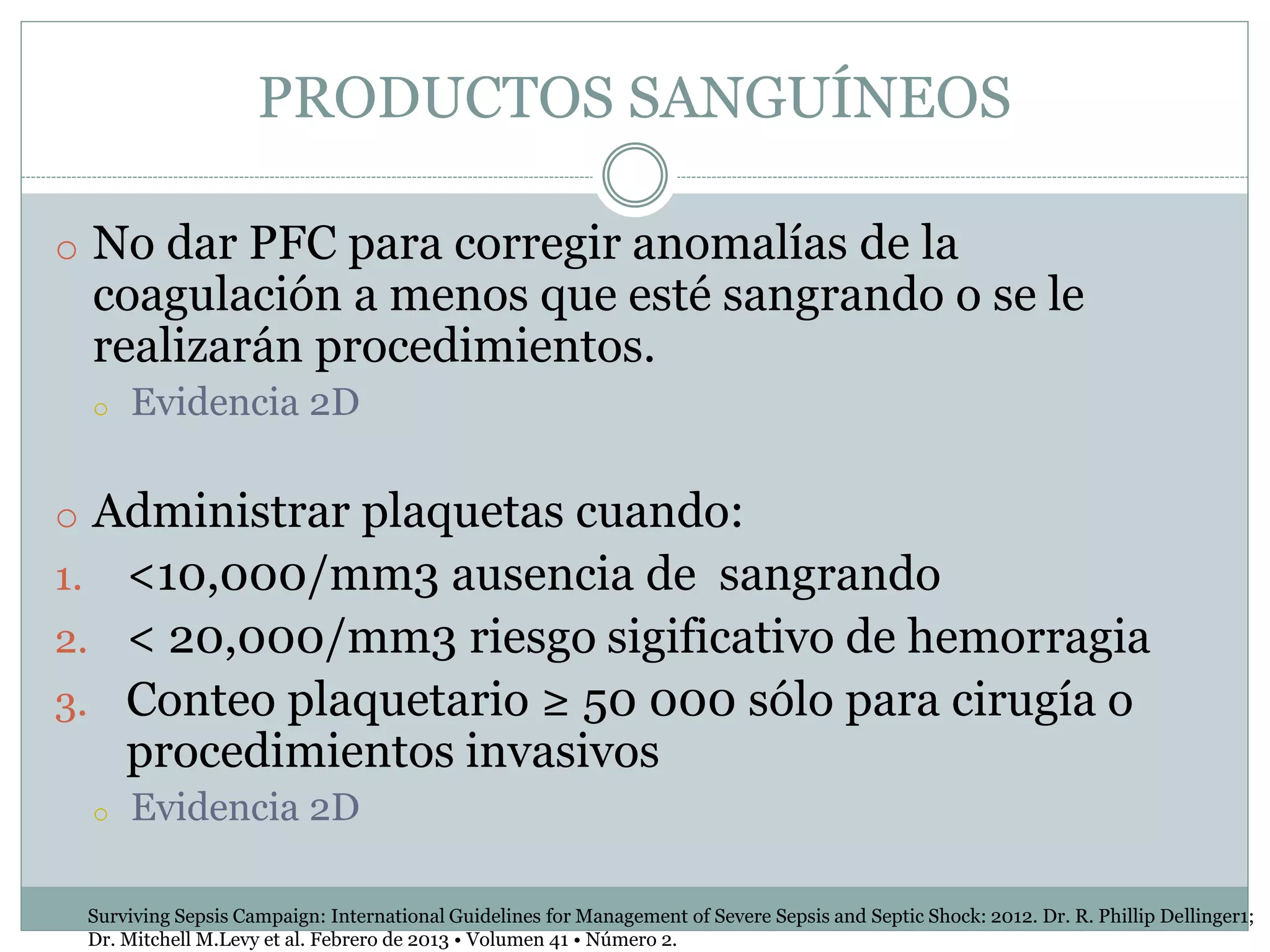 PRODUCTOS SANGUÍNEOS
o No dar PFC para corregir anomalías de la
coagulación a menos que esté sangrando o se le
realizarán procedimientos.
o Evidencia 2D
o Administrar plaquetas cuando:
1. <10,000/mm3 ausencia de sangrando
2. < 20,000/mm3 riesgo sigificativo de hemorragia
3. Conteo plaquetario ≥ 50 000 sólo para cirugía o
procedimientos invasivos
o Evidencia 2D
Surviving Sepsis Campaign: International Guidelines for Management of Severe Sepsis and Septic Shock: 2012. Dr. R. Phillip Dellinger1;
Dr. Mitchell M.Levy et al. Febrero de 2013 • Volumen 41 • Número 2.
 