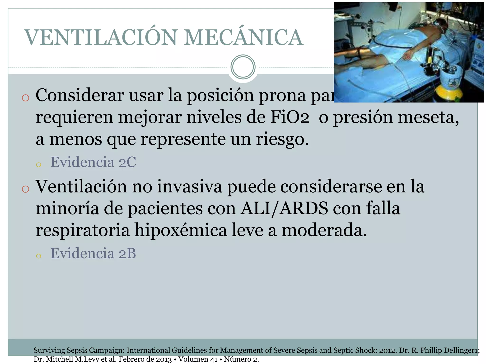 VENTILACIÓN MECÁNICA
o Considerar usar la posición prona para ARDS si se
requieren mejorar niveles de FiO2 o presión meseta,
a menos que represente un riesgo.
o Evidencia 2C
o Ventilación no invasiva puede considerarse en la
minoría de pacientes con ALI/ARDS con falla
respiratoria hipoxémica leve a moderada.
o Evidencia 2B
Surviving Sepsis Campaign: International Guidelines for Management of Severe Sepsis and Septic Shock: 2012. Dr. R. Phillip Dellinger1;
Dr. Mitchell M.Levy et al. Febrero de 2013 • Volumen 41 • Número 2.
 