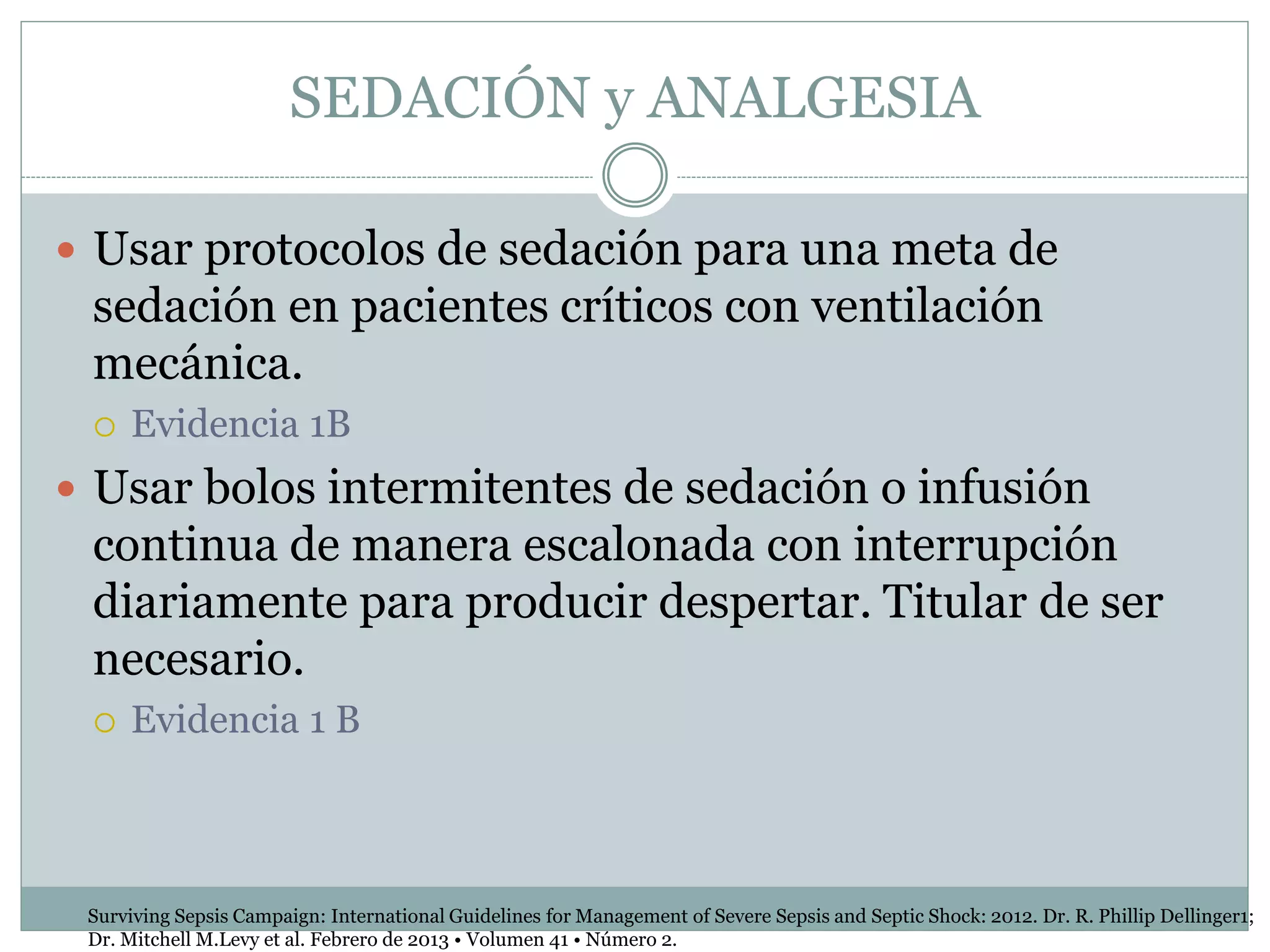 SEDACIÓN y ANALGESIA
 Usar protocolos de sedación para una meta de
sedación en pacientes críticos con ventilación
mecánica.
 Evidencia 1B
 Usar bolos intermitentes de sedación o infusión
continua de manera escalonada con interrupción
diariamente para producir despertar. Titular de ser
necesario.
 Evidencia 1 B
Surviving Sepsis Campaign: International Guidelines for Management of Severe Sepsis and Septic Shock: 2012. Dr. R. Phillip Dellinger1;
Dr. Mitchell M.Levy et al. Febrero de 2013 • Volumen 41 • Número 2.
 