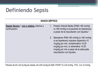 Definiendo Sepsis
                                        SHOCK SÉPTICO

Sepsis Severa + uno o ambos criterios a            1. Presión Arterial Media (PAM) <60 mmHg
continuación:                                         (o <80 mmHg si el paciente es hipertenso)
                                                      a pesar de la resucitación con líquidos.*

                                                   2. Manetener PAM >60 mmHg (o >80 mmHg
                                                      si es hipertenso) requiere dopamina >5
                                                      mcg/kg por min, noradrenalina <0.25
                                                      mcg/kg por min, or adrenalina <0.25
                                                      mcg/kg por min a pesar de la adecuada
                                                      resucitación con líquidos.




*Infusión de 20 a 30 mL/Kg de coloide, 40 a 60 mL/Kg de SSN. PCWP 12 a 20 mmHg. PVC : 8 a 12 mmHg.
 