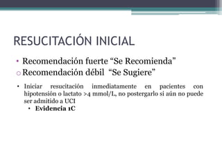 RESUCITACIÓN INICIAL
• Recomendación fuerte “Se Recomienda”
o Recomendación débil “Se Sugiere”
• Iniciar resucitación inmediatamente en pacientes con
  hipotensión o lactato >4 mmol/L, no postergarlo si aún no puede
  ser admitido a UCI
   • Evidencia 1C
 