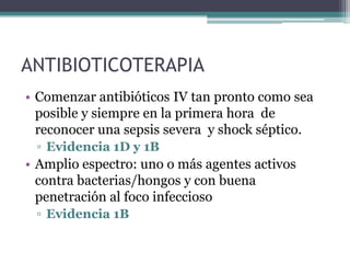 ANTIBIOTICOTERAPIA
• Comenzar antibióticos IV tan pronto como sea
  posible y siempre en la primera hora de
  reconocer una sepsis severa y shock séptico.
 ▫ Evidencia 1D y 1B
• Amplio espectro: uno o más agentes activos
  contra bacterias/hongos y con buena
  penetración al foco infeccioso
 ▫ Evidencia 1B
 