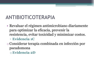 ANTIBIOTICOTERAPIA
• Revaluar el régimen antimicrobiano diariamente
  para optimizar la eficacia, prevenir la
  resistencia, evitar toxicidad y minimizar costos.
 ▫ Evidencia 1C
o Considerar terapia combinada en infección por
  pseudomona
 o Evidencia 2D
 