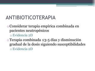 ANTIBIOTICOTERAPIA
o Considerar terapia empírica combinada en
  pacientes neutropénicos
 o Evidencia 2D
o Terapia combinada ≤3-5 días y disminución
  gradual de la dosis siguiendo susceptibilidades
 o Evidencia 2D
 