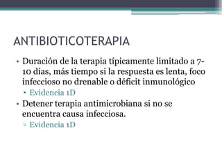 ANTIBIOTICOTERAPIA
• Duración de la terapia típicamente limitado a 7-
  10 días, más tiempo si la respuesta es lenta, foco
  infeccioso no drenable o déficit inmunológico
  • Evidencia 1D
• Detener terapia antimicrobiana si no se
  encuentra causa infecciosa.
  ▫ Evidencia 1D
 
