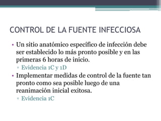CONTROL DE LA FUENTE INFECCIOSA
• Un sitio anatómico específico de infección debe
  ser establecido lo más pronto posible y en las
  primeras 6 horas de inicio.
 ▫ Evidencia 1C y 1D
• Implementar medidas de control de la fuente tan
  pronto como sea posible luego de una
  reanimación inicial exitosa.
 ▫ Evidencia 1C
 