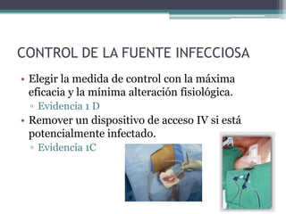 CONTROL DE LA FUENTE INFECCIOSA
• Elegir la medida de control con la máxima
  eficacia y la mínima alteración fisiológica.
  ▫ Evidencia 1 D
• Remover un dispositivo de acceso IV si está
  potencialmente infectado.
  ▫ Evidencia 1C
 