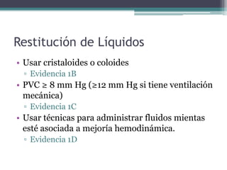 Restitución de Líquidos
• Usar cristaloides o coloides
 ▫ Evidencia 1B
• PVC ≥ 8 mm Hg (≥12 mm Hg si tiene ventilación
  mecánica)
 ▫ Evidencia 1C
• Usar técnicas para administrar fluidos mientas
  esté asociada a mejoría hemodinámica.
 ▫ Evidencia 1D
 