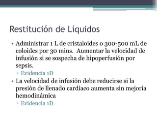 Restitución de Líquidos
• Administrar 1 L de cristaloides o 300-500 mL de
  coloides por 30 mins. Aumentar la velocidad de
  infusión si se sospecha de hipoperfusión por
  sepsis.
 ▫ Evidencia 1D
• La velocidad de infusión debe reducirse si la
  presión de llenado cardíaco aumenta sin mejoría
  hemodinámica
 ▫ Evidencia 1D
 