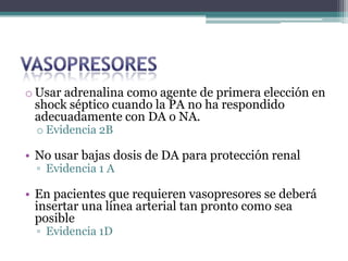 o Usar adrenalina como agente de primera elección en
  shock séptico cuando la PA no ha respondido
  adecuadamente con DA o NA.
  o Evidencia 2B

• No usar bajas dosis de DA para protección renal
  ▫ Evidencia 1 A

• En pacientes que requieren vasopresores se deberá
  insertar una línea arterial tan pronto como sea
  posible
  ▫ Evidencia 1D
 