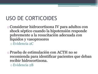 USO DE CORTICOIDES
o Considerar hidrocortisona IV para adultos con
  shock séptico cuando la hipotensión responde
  pobremente a la resucitación adecuada con
  líquidos y vasopresores
 o Evidencia 2C

o Prueba de estimulación con ACTH no se
  recomienda para identificar pacientes que deban
  recibir hidrocortisona.
 o Evidencia 2B
 