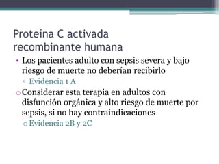 Proteína C activada
recombinante humana
• Los pacientes adulto con sepsis severa y bajo
  riesgo de muerte no deberían recibirlo
 ▫ Evidencia 1 A
o Considerar esta terapia en adultos con
  disfunción orgánica y alto riesgo de muerte por
  sepsis, si no hay contraindicaciones
 o Evidencia 2B y 2C
 