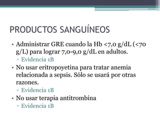 PRODUCTOS SANGUÍNEOS
• Administrar GRE cuando la Hb <7,0 g/dL (<70
  g/L) para lograr 7,0-9,0 g/dL en adultos.
 ▫ Evidencia 1B
• No usar eritropoyetina para tratar anemia
  relacionada a sepsis. Sólo se usará por otras
  razones.
 ▫ Evidencia 1B
• No usar terapia antitrombina
 ▫ Evidencia 1B
 