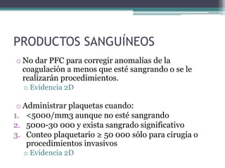 PRODUCTOS SANGUÍNEOS
o No dar PFC para corregir anomalías de la
  coagulación a menos que esté sangrando o se le
  realizarán procedimientos.
  o Evidencia 2D

 o Administrar plaquetas cuando:
1. <5000/mm3 aunque no esté sangrando
2. 5000-30 000 y exista sangrado significativo
3. Conteo plaquetario ≥ 50 000 sólo para cirugía o
    procedimientos invasivos
  o Evidencia 2D
 