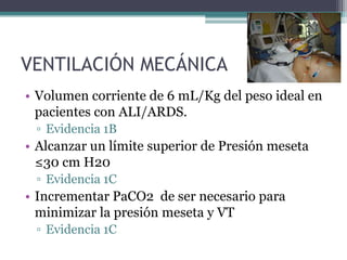 VENTILACIÓN MECÁNICA
• Volumen corriente de 6 mL/Kg del peso ideal en
  pacientes con ALI/ARDS.
 ▫ Evidencia 1B
• Alcanzar un límite superior de Presión meseta
  ≤30 cm H20
 ▫ Evidencia 1C
• Incrementar PaCO2 de ser necesario para
  minimizar la presión meseta y VT
 ▫ Evidencia 1C
 