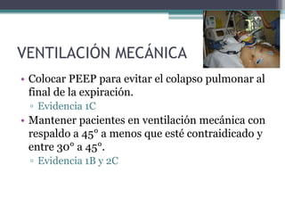 VENTILACIÓN MECÁNICA
• Colocar PEEP para evitar el colapso pulmonar al
  final de la expiración.
 ▫ Evidencia 1C
• Mantener pacientes en ventilación mecánica con
  respaldo a 45° a menos que esté contraidicado y
  entre 30° a 45°.
 ▫ Evidencia 1B y 2C
 
