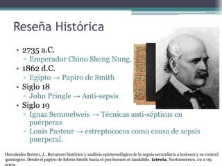 Reseña Histórica
     • 2735 a.C.
         ▫ Emperador Chino Sheng Nung.
     • 1862 d.C.
         ▫ Egipto → Papiro de Smith
     • Siglo 18
         ▫ John Pringle → Anti-sepsis
     • Siglo 19
         ▫ Ignaz Semmelweis → Técnicas anti-sépticas en
           puérperas
         ▫ Louis Pasteur → estreptococos como causa de sepsis
           puerperal.
Hernández Botero, J.. Recuento histórico y análisis epistemológico de la sepsis secundaria a lesiones y su control
quirúrgico. Desde el papiro de Edwin Smith hasta el pus bonum et laudabile. Iatreia, Norteamérica, 22 2 09
 