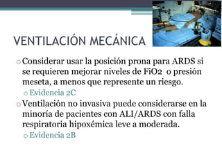 VENTILACIÓN MECÁNICA
o Considerar usar la posición prona para ARDS si
  se requieren mejorar niveles de FiO2 o presión
  meseta, a menos que represente un riesgo.
 o Evidencia 2C
o Ventilación no invasiva puede considerarse en la
  minoría de pacientes con ALI/ARDS con falla
  respiratoria hipoxémica leve a moderada.
 o Evidencia 2B
 