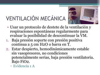 VENTILACIÓN MECÁNICA
 • Usar un protocolo de destete de la ventilación y
   respiraciones espontáneas regularmente para
   evaluar la posibilidad de descontinuar la VM.
1. Baja presión soporte con presión positiva
    continua a 5 cm H2O o barra en T.
2. Estar despierto, hemodinámicamente estable
    sin vasopresores, no condiciones
    potencialmente serias, baja presión ventilatoria.
    Bajo FiO2.
  ▫ Evidencia 1 A
 