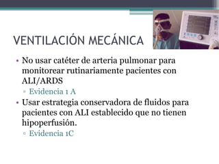 VENTILACIÓN MECÁNICA
• No usar catéter de arteria pulmonar para
  monitorear rutinariamente pacientes con
  ALI/ARDS
 ▫ Evidencia 1 A
• Usar estrategia conservadora de fluidos para
  pacientes con ALI establecido que no tienen
  hipoperfusión.
 ▫ Evidencia 1C
 