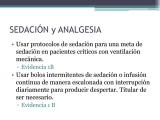 SEDACIÓN y ANALGESIA
• Usar protocolos de sedación para una meta de
  sedación en pacientes críticos con ventilación
  mecánica.
 ▫ Evidencia 1B
• Usar bolos intermitentes de sedación o infusión
  continua de manera escalonada con interrupción
  diariamente para producir despertar. Titular de
  ser necesario.
 ▫ Evidencia 1 B
 