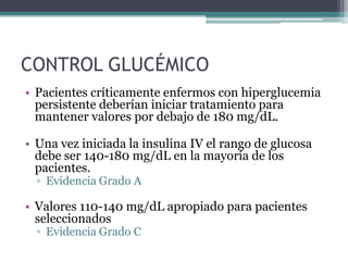 CONTROL GLUCÉMICO
• Pacientes críticamente enfermos con hiperglucemia
  persistente deberían iniciar tratamiento para
  mantener valores por debajo de 180 mg/dL.

• Una vez iniciada la insulina IV el rango de glucosa
  debe ser 140-180 mg/dL en la mayoría de los
  pacientes.
  ▫ Evidencia Grado A

• Valores 110-140 mg/dL apropiado para pacientes
  seleccionados
  ▫ Evidencia Grado C
 