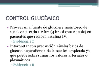 CONTROL GLUCÉMICO
• Proveer una fuente de glucosa y monitoreo de
  sus niveles cada 1-2 hrs (4 hrs si está estable) en
  pacientes que reciben insulina IV.
  ▫ Evidencia 1 C
• Interpretar con precaución niveles bajos de
  glucosa dependiendo de la técnica empleada ya
  que puede sobrestimar los valores arteriales o
  plasmáticos
  ▫ Evidencia 1 B
 