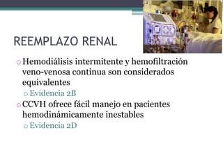 REEMPLAZO RENAL
o Hemodiálisis intermitente y hemofiltración
  veno-venosa continua son considerados
  equivalentes
 o Evidencia 2B
o CCVH ofrece fácil manejo en pacientes
  hemodinámicamente inestables
 o Evidencia 2D
 
