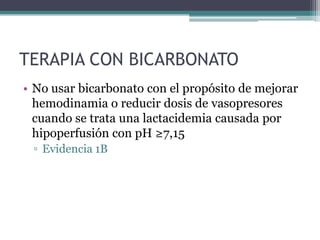 TERAPIA CON BICARBONATO
• No usar bicarbonato con el propósito de mejorar
  hemodinamia o reducir dosis de vasopresores
  cuando se trata una lactacidemia causada por
  hipoperfusión con pH ≥7,15
 ▫ Evidencia 1B
 