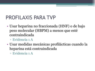 PROFILAXIS PARA TVP
• Usar heparina no fraccionada (HNF) o de bajo
  peso molecular (HBPM) a menos que esté
  contraindicada
 ▫ Evidencia 1 A
• Usar medidas mecánicas profilácticas cuando la
  heparina está contraindicada
 ▫ Evidencia 1 A
 