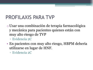 PROFILAXIS PARA TVP
o Usar una combinación de terapia farmacológica
  y mecánica para pacientes quienes están con
  muy alto riesgo de TVP
 ▫ Evidencia 2C
• En pacientes con muy alto riesgo, HBPM debería
  utilizarse en lugar de HNF.
 ▫ Evidencia 2C
 
