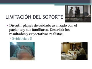 LIMITACIÓN DEL SOPORTE
• Discutir planes de cuidado avanzado con el
  paciente y sus familiares. Describir los
  resultados y expectativas realistas.
 ▫ Evidencia 1 D
 