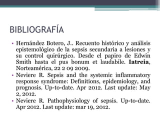 BIBLIOGRAFÍA
• Hernández Botero, J.. Recuento histórico y análisis
  epistemológico de la sepsis secundaria a lesiones y
  su control quirúrgico. Desde el papiro de Edwin
  Smith hasta el pus bonum et laudabile. Iatreia,
  Norteamérica, 22 2 09 2009.
• Neviere R. Sepsis and the systemic inflammatory
  response syndrome: Definitions, epidemiology, and
  prognosis. Up-to-date. Apr 2012. Last update: May
  2, 2012.
• Neviere R. Pathophysiology of sepsis. Up-to-date.
  Apr 2012. Last update: mar 19, 2012.
 