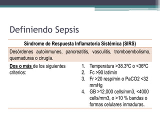 Definiendo Sepsis
      Síndrome de Respuesta Inflamatoria Sistémica (SIRS)
Desórdenes autoinmunes, pancreatitis, vasculitis, tromboembolismo,
quemaduras o cirugía.
Dos o más de los siguientes      1. Temperatura >38.3ºC o <36ºC
criterios:                       2. Fc >90 lat/min
                                 3. Fr >20 resp/min o PaCO2 <32
                                    mmHg
                                 4. GB >12,000 cells/mm3, <4000
                                    cells/mm3, o >10 % bandas o
                                    formas celulares inmaduras.
 