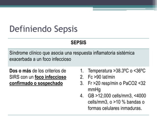 Definiendo Sepsis
                                SEPSIS
Síndrome clínico que asocia una respuesta inflamatoria sistémica
exacerbada a un foco infeccioso

Dos o más de los criterios de       1. Temperatura >38.3ºC o <36ºC
SIRS con un foco infeccioso         2. Fc >90 lat/min
confirmado o sospechado             3. Fr >20 resp/min o PaCO2 <32
                                       mmHg
                                    4. GB >12,000 cells/mm3, <4000
                                       cells/mm3, o >10 % bandas o
                                       formas celulares inmaduras.
 