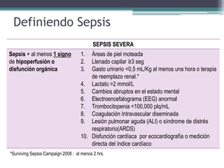 Definiendo Sepsis
                                           SEPSIS SEVERA
Sepsis + al menos 1 signo           1.  Áreas de piel moteada
de hipoperfusión o                  2.  Llenado capilar ≥3 seg
disfunción orgánica                 3.  Gasto urinario <0,5 mL/Kg al menos una hora o terapia
                                        de reemplazo renal.*
                                    4. Lactato >2 mmol/L
                                    5. Cambios abruptos en el estado mental
                                    6. Electroencefalograma (EEG) anormal
                                    7. Trombocitopenia <100,000 plq/mL
                                    8. Coagulación Intravascular diseminada
                                    9. Lesión pulmonar aguda (ALI) o síndrome de distrés
                                        respiratorio(ARDS)
                                    10. Disfunción cardíaca por ecocardiografía o medición
                                        directa del índice cardíaco
*Surviving Sepsis Campaign 2008 : al menos 2 hrs.
 