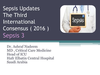 Sepsis Updates
The Third
International
Consensus ( 2016 )
Sepsis 3
Dr. Ashraf Nadeem
MD , Critical Care Medicine
Head of ICU
Hafr Elbatin Central Hospital
Saudi Arabia
 