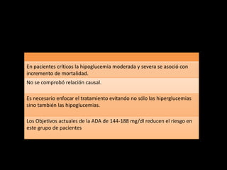 En pacientes críticos la hipoglucemia moderada y severa se asoció con 
incremento de mortalidad. 
No se comprobó relación causal. 
Es necesario enfocar el tratamiento evitando no sólo las hiperglucemias 
sino también las hipoglucemias. 
Los Objetivos actuales de la ADA de 144-188 mg/dl reducen el riesgo en 
este grupo de pacientes 
 