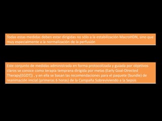 Todas estas medidas deben estar dirigidas no sólo a la estabilización MacroHDN, sino que 
muy especialmente a la normalización de la perfusión 
Este conjunto de medidas administrada en forma protocolizada y guiada por objetivos 
claros se conoce como terapia temprana dirigida por metas (Early Goal-Directed 
Therapy[EGDT]) , y en ella se basan las recomendaciones para el paquete (bundle) de 
reanimación inicial (primeras 6 horas) de la Campaña Sobreviviendo a la Sepsis 
 
