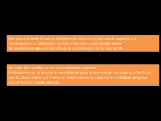 Este paquete tiene el mérito fundamental imprime un sentido de urgencia a la 
reanimación y al tratamiento del foco infeccioso, y que plantea metas 
de reanimación que van más allá de la normalización de la macroHDN. 
No todas las medidas tienen una aceptación universal. 
Particularmente, se discute la necesidad de guiar la reanimación de acuerdo a SvcO2 ya 
que el clásico estudio de Rivers, se realizó sólo en un centro y la mortalidad del grupo 
control fue demasiado elevada. 
 