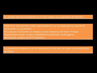 La primera línea de tratamiento en el shock séptico es la expansión de volumen. 
Determinar qué pacientes serán respondedores o no a la expansión de volumen 
tratamiento y su pronóstico. 
Resucitación Insuficiente con fluidos en fases tempranas del shock mayor 
hipoperfusión tisular y mayor probabilidad de disfunción multiorgánica 
Resucitación excesiva con Es deletérea. 
Los parámetros dinámicos son las alternativas de elección para guiar la administración 
de fluidos 
 