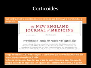 Corticoides 
Uso Controversial  la evidencia actual no indica que disminuya la mortalidad ni la 
morbilidad 
Luego del estudio CORTICUS se llegó a la conclusión que no todos los pacientes con 
sepsis requieren terapia corticoidal. 
Se llegó a consenso de Expertos que grupo de pacientes que se benefician con la 
terapia esteriidal en baja dosis son aquellos que necesitan NA sobre 0,3 mcg/min. 
 