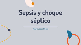 Aldo C López Molina
Sepsis y choque
séptico
 