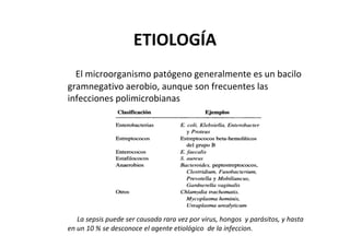 ETIOLOGÍA
  El microorganismo patógeno generalmente es un bacilo
gramnegativo aerobio, aunque son frecuentes las
infecciones polimicrobianas




   La sepsis puede ser causada rara vez por virus, hongos y parásitos, y hasta
en un 10 % se desconoce el agente etiológico de la infeccion.
 