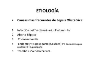ETIOLOGÍA
•   Causas mas frecuentes de Sepsis Obstétrica:

1. Infección del Tracto urinario: Pielonefritis
2. Aborto Séptico
3. Corioamnionitis
4. Endometritis post parto (Cesárea) 3% bacteriemia pos
    cesárea; 0,1% post parto
5. Trombosis Venosa Pélvica
 