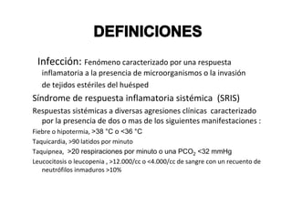 Infección: Fenómeno caracterizado por una respuesta
   inflamatoria a la presencia de microorganismos o la invasión
   de tejidos estériles del huésped
Síndrome de respuesta inflamatoria sistémica (SRIS)
Respuestas sistémicas a diversas agresiones clínicas caracterizado
  por la presencia de dos o mas de los siguientes manifestaciones :
Fiebre o hipotermia, >38 °C o <36 °C
Taquicardia, >90 latidos por minuto
Taquipnea, >20 respiraciones por minuto o una PCO2 <32 mmHg
Leucocitosis o leucopenia , >12.000/cc o <4.000/cc de sangre con un recuento de
   neutrófilos inmaduros >10%
 