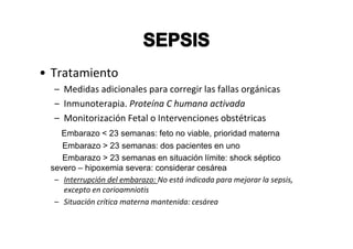 • Tratamiento
  – Medidas adicionales para corregir las fallas orgánicas
  – Inmunoterapia. Proteína C humana activada
  – Monitorización Fetal o Intervenciones obstétricas
    Embarazo < 23 semanas: feto no viable, prioridad materna
    Embarazo > 23 semanas: dos pacientes en uno
    Embarazo > 23 semanas en situación límite: shock séptico
 severo – hipoxemia severa: considerar cesárea
  – Interrupción del embarazo: No está indicada para mejorar la sepsis,
    excepto en corioamniotis
  – Situación crítica materna mantenida: cesárea
 