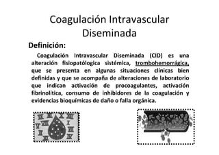 Coagulación Intravascular
            Diseminada
Definición:
   Coagulación Intravascular Diseminada (CID) es una
alteración fisiopatólogica sistémica, trombohemorrágica,
que se presenta en algunas situaciones clínicas bien
definidas y que se acompaña de alteraciones de laboratorio
que indican activación de procoagulantes, activación
fibrinolítica, consumo de inhibidores de la coagulación y
evidencias bioquímicas de daño o falla orgánica.
 
