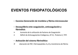 EVENTOS FISIOPATOLÓGICOS

 – Excesiva Generación de trombina y fibrina microvascular

 – Desequilibrio ente coagulación, anticoagulación y
   fibrinólisis
        Aumento de la utilización de factores de Coagulación
        Déficit de Anticoagulantes Endógenos, AT-III, Proteina C, TFPI


 – Activación del sistema fibrinolitico
       Liberación de PDF, Fibrinopeptidos A y B y monómeros de fibrina
 