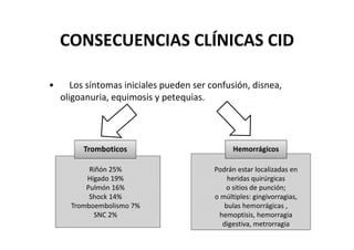CONSECUENCIAS CLÍNICAS CID

•      Los síntomas iniciales pueden ser confusión, disnea,
    oligoanuria, equimosis y petequias.




         Tromboticos                            Hemorrágicos

           Riñón 25%                      Podrán estar localizadas en
          Hígado 19%                          heridas quirúrgicas
          Pulmón 16%                         o sitios de punción;
           Shock 14%                      o múltiples: gingivorragias,
      Tromboembolismo 7%                     bulas hemorrágicas ,
            SNC 2%                         hemoptisis, hemorragia
                                            digestiva, metrorragia
 
